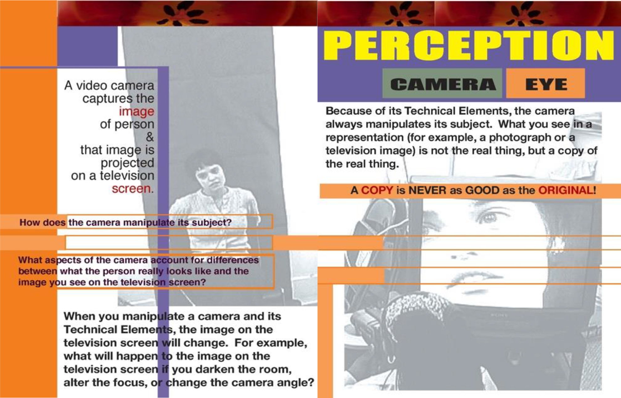 Image: PERCEPTION: CAMERA/EYE Because of its technical elements, the camera always manipulates its subject. What you see in a representation (for example, a photography or a television image) is not the real thing, but a copy of the real thing.
