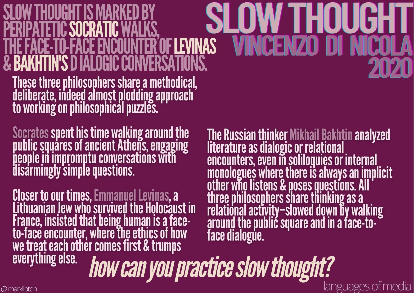 image: Slow Thought Is Marked By Peripatetic Socratic Walks, The Face-To-Face Encounter Of Levinas & Bakhtin's Dialogic Conversations. These three philosophers share a methodical, deliberate, indeed almost plodding approach to working on philosophical puzzles. Socrates spent his time walking around the public squares of ancient Athens, engaging people in impromptu conversations with disarmingly simple questions. Closer to our times, Emmanuel Levinas, a Lithuanian Jew who survived the Holocaust in France, insisted that being human is a face-to-face encounter, where the ethics of how we treat each other comes first & trumps everything else. The Russian thinker Mikhail Bakhtin analyzed literature as dialogic or relational encounters, even in soliloquies or internal monologues where there is always an implicit other who listens & poses questions. All three philosophers share thinking as a relational activity–slowed down by walking around the public square and in a face-to-face dialogue. How can you practice slow thought?