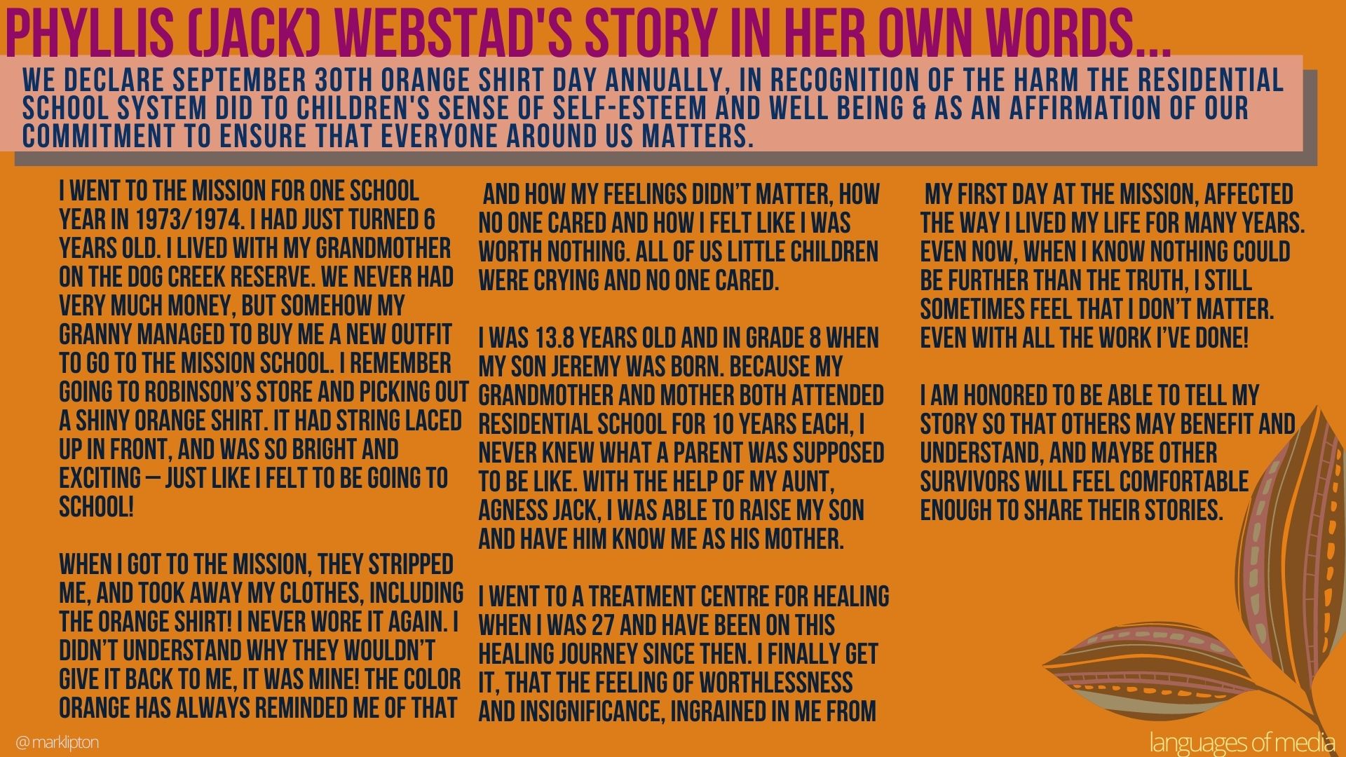 image: Phyllis (Jack) Webstad's story in her own words... We declare September 30th Orange Shirt Day annually; in recognition of the harm the residential school system did to children's sense of self-esteem and well-being & as an affirmation of our commitment to ensure that everyone around us matters. I went to the Mission for one school year in 1973/1974. I had just turned 6 years old. I lived with my grandmother on the Dog Creek reserve. We never had very much money, but somehow my granny managed to buy me a new outfit to go to the Mission school. I remember going to Robinson’s store and picking out a shiny orange shirt. It had string laced up in front and was so bright and exciting – just like I felt to be going to school! When I got to the Mission, they stripped me, and took away my clothes, including the orange shirt! I never wore it again. I didn’t understand why they wouldn’t give it back to me, it was mine! The colour orange has always reminded me of that and how my feelings didn’t matter, how no one cared and how I felt like I was worth nothing. All of us little children were crying, and no one cared. I was 13.8 years old and in grade 8 when my son Jeremy was born. Because my grandmother and mother both attended residential school for 10 years each, I never knew what a parent was supposed to be like. With the help of my aunt, Agness Jack, I was able to raise my son and have him know me as his mother. I went to a treatment centre for healing when I was 27 and have been on this healing journey since then. I finally get it, that the feeling of worthlessness and insignificance, ingrained in me from my first day at the mission, affected the way I lived my life for many years. Even now, when I know nothing could be further than the truth, I still sometimes feel that I don’t matter. Even with all the work I’ve done! I am honored to be able to tell my story so that others may benefit and understand, and maybe other survivors will feel comfortable enough to share their stories.