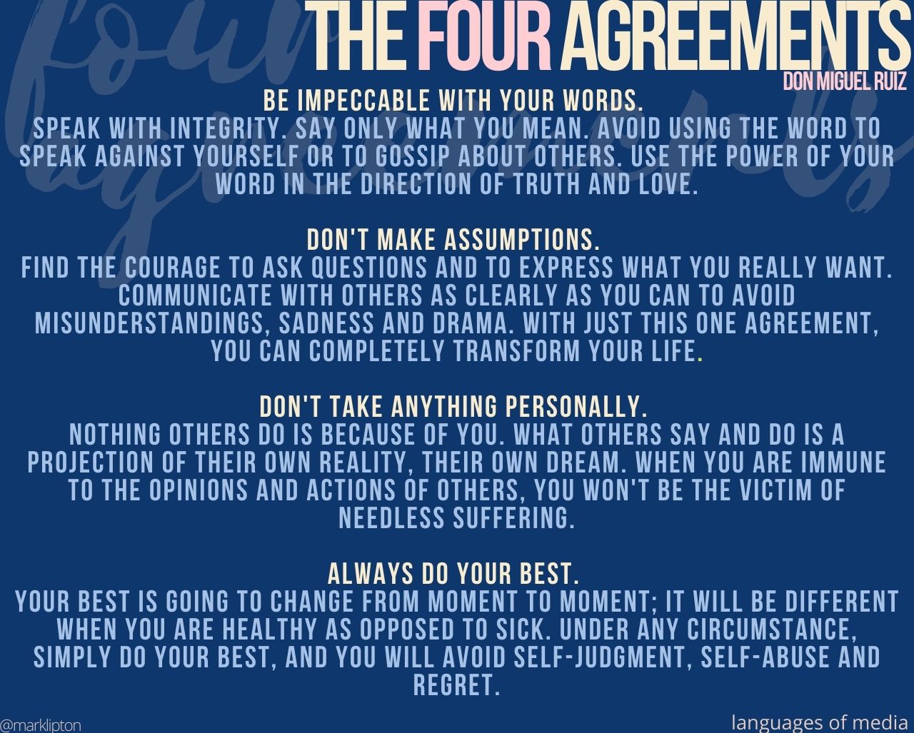 THE FOUR AGREEMENTS THE FOUR AGREEMENTS, FROM DON MIGUEL RUIZ Be impeccable with your words. Speak with integrity. Say only what you mean. Avoid using the word to speak against yourself or to gossip about others. Use the power of your word in the direction of truth and love. Don't make assumptions. Find the courage to ask questions and to express what you really want. Communicate with others as clearly as you can to avoid misunderstandings, sadness, and drama. With just this one agreement, you can completely transform your life. Don't take anything personally. Nothing others do is because of you. What others say and do is a projection of their own reality, their own dream. When you are immune to the opinions and actions of others, you won't be the victim of needless suffering. Always do your best. Your best is going to change from moment to moment; it will be different when you are healthy as opposed to sick. Under any circumstance, simply do your best, and you will avoid self-judgment, self-abuse, and regret.