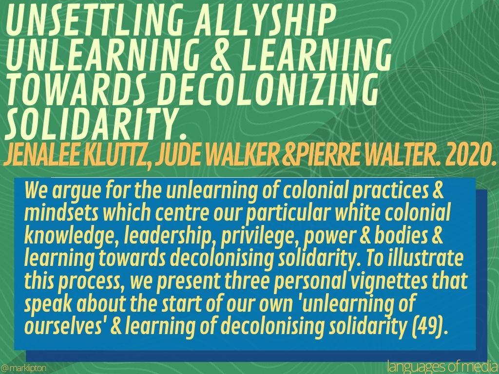 image: Unsettling Allyship: Unlearning & Learning towards Decolonizing Solidarity. Jenalee Kluttz, Jude Walker &Pierre Walter. 2020. We argue for the unlearning of colonial practices & mindsets which centre our white colonial knowledge, leadership, privilege, power & bodies & learning towards decolonising solidarity. To illustrate this process, we present three personal vignettes that speak about the start of our own 'unlearning of ourselves' & learning of decolonising solidarity (49).