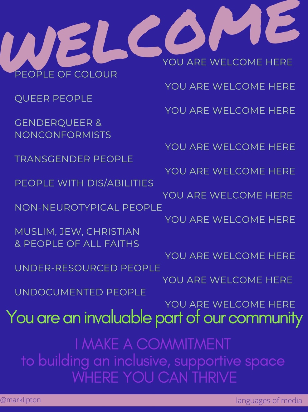 WELCOME! you are welcome here people of colour, you are welcome here Queer people, you are welcome here genderqueer & nonconformists, you are welcome here transgender people, you are welcome here people with dis/abilities, you are welcome here non-neurotypical people, you are welcome here Muslim, Jew, Christian & people of all faiths, you are welcome here under-resourced people, you are welcome here Undocumented, people you are welcome here. I make a commitment to building an inclusive, supportive space where you can thrive.