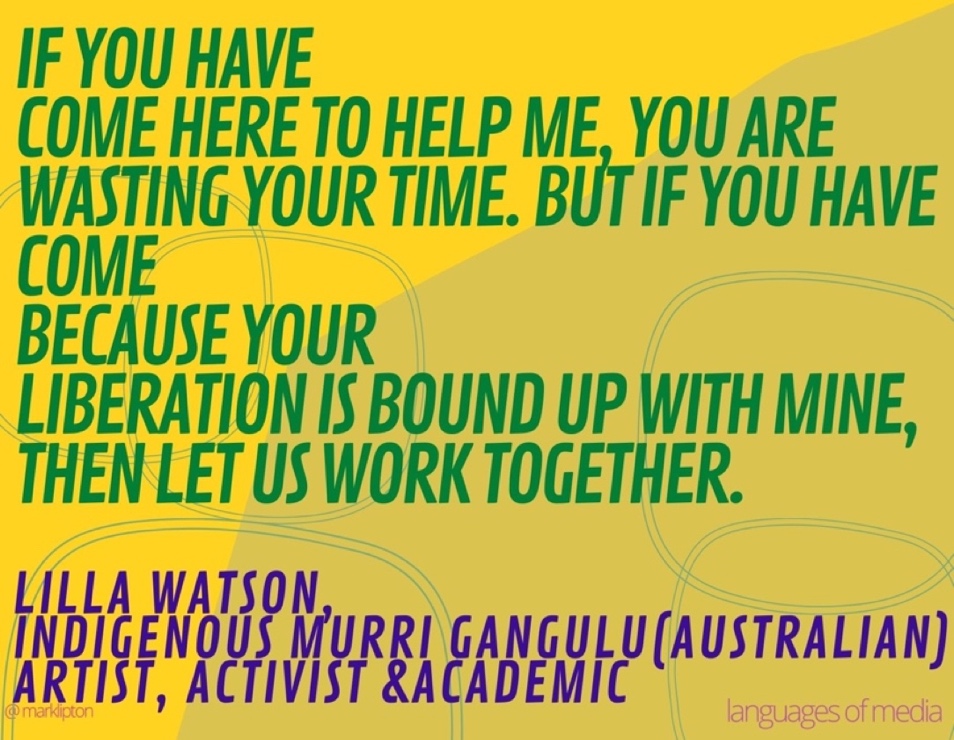 image: If you have come here to help me, you are wasting your time. But if you have come because your liberation is bound up with mine, then let us work together. –Lilla Watson, (Australian) Indigenous Murri Gangulu, artist, activist and academic.]