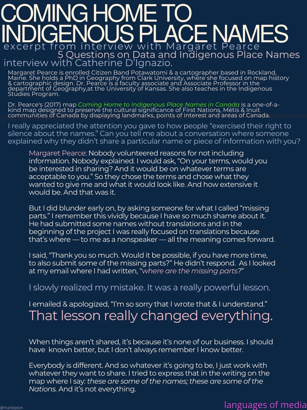image: Coming Home to Indigenous Place Names in Canada, excerpt from interview with Margaret Pearce. 5 Questions on Data and Indigenous Place Names, interview with Catherine D’Ignazio. Margaret Pearce is enrolled Citizen Band Potawatomi & a cartographer based in Rockland, Maine. She holds a PhD in Geography from Clark University, where she focused on map history & cartographic design. Dr. Pearce is a faculty associate and Associate Professor in the department of Geography at the University of Kansas. She also teaches in the Indigenous Studies Program. Dr. Pearce's (2017) map Coming Home to Indigenous Place Names in Canada is a one-of-a-kind map designed to preserve the cultural significance of First Nations, Métis & Inuit communities of Canada by displaying landmarks, points of interest and areas of Canada. I really appreciated the attention you gave to how people “exercised their right to silence about the names.” Can you tell me about a conversation where someone explained why they didn’t share a particular name or piece of information with you? Margaret Pearce: Nobody volunteered reasons for not including information. Nobody explained. I would ask, “On your terms, would you be interested in sharing? And it would be on whatever terms are acceptable to you.” So they chose the terms and chose what they wanted to give me and what it would look like. And how extensive it would be. And that was it. But I did blunder early on, by asking someone for what I called “missing parts.” I remember this vividly because I have so much shame about it. He had submitted some names without translations and in the beginning of the project I was really focused on translations because that’s where — to me as a nonspeaker — all the meaning comes forward. I said, “Thank you so much. Would it be possible, if you have more time, to also submit some of the missing parts?” He didn’t respond. As I looked at my email where I had written, “where are the missing parts?” I slowly realized my mistake. It was a really powerful lesson. I emailed & apologized, “I’m so sorry that I wrote that & I understand.” That lesson really changed everything. When things aren’t shared, it’s because it’s none of our business. I should have known better, but I don’t always remember I know better. Everybody is different. And so whatever it’s going to be, I just work with whatever they want to share. I tried to express that in the writing on the map where I say: these are some of the names; these are some of the Nations. And it’s not everything.]