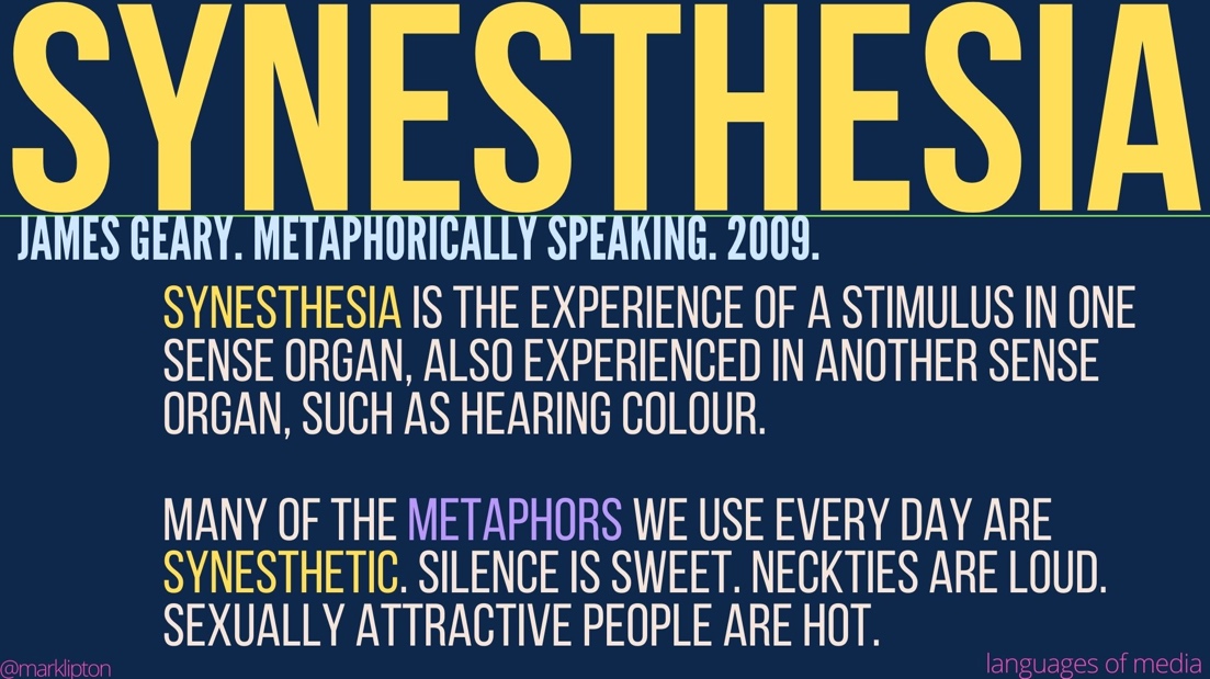 image: SYNESTHESIA Synesthesia is the experience of a stimulus in one sense organ, also experienced in another sense organ, such as hearing colour. Many of the metaphors we use every day are synesthetic. Silence is sweet. Neckties are loud. Sexually attractive people are hot. James Geary. Metaphorically Speaking. TEDGlobal. 2009.