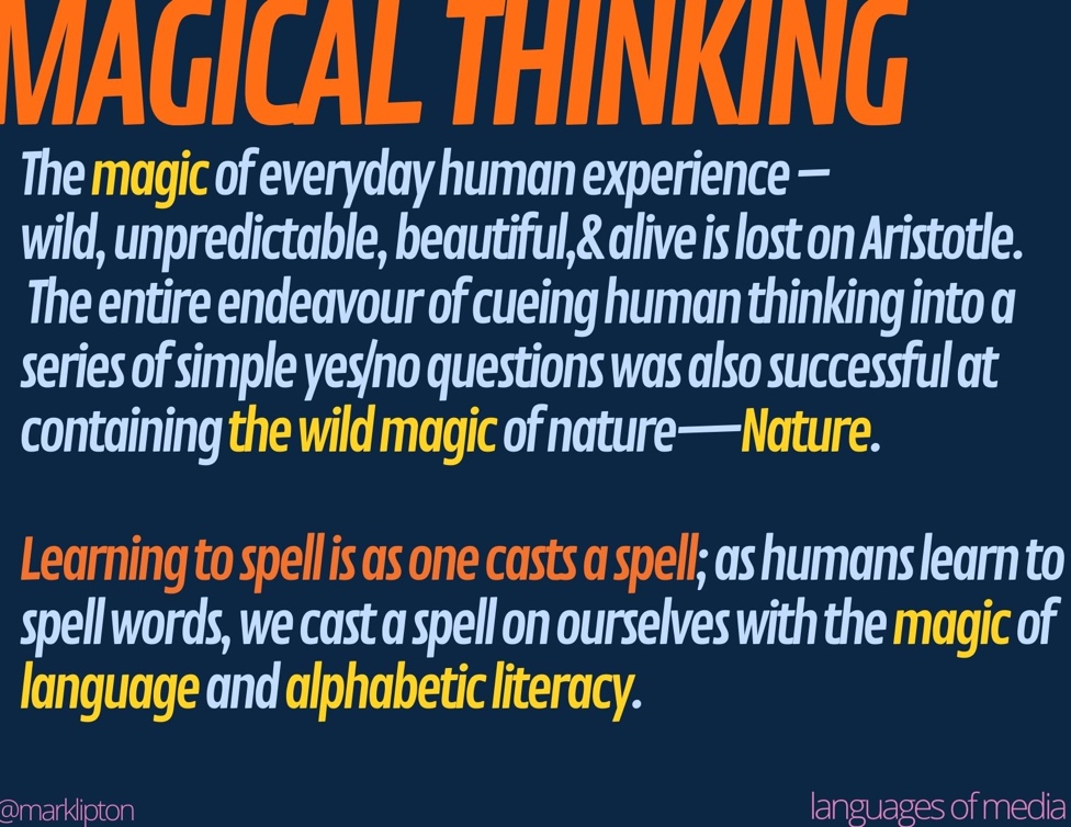 image: AltText MAGICAL THINKING The magic of everyday human experience – wild, unpredictable, beautiful, alive is lost on Aristotle; The entire endeavor of cueing human thinking into a series of simple yes/no questions, was also successful at containing the wild magic of nature—Nature. Learning to spell is as one casts a spell; as humans learn to spell words, cast a spell on ourselves with the magic of language and alphabetic literacy.