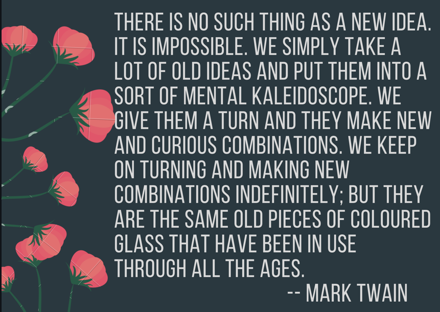image: There is no such thing as a new idea. It is impossible. We simply take a lot of old ideas and put them into a sort of mental kaleidoscope. We give them a turn and they make new and curious combinations. We keep on turning and making new combinations indefinitely; but they are the same old pieces of colored glass that have been in use through all the ages. Mark Twain