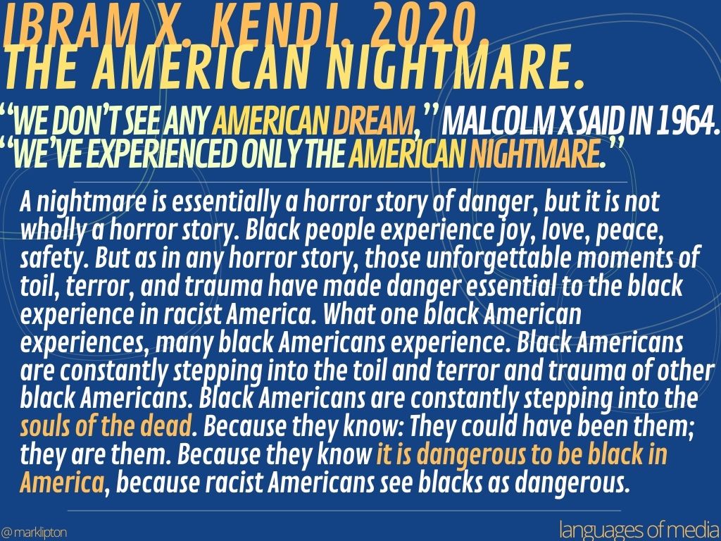 image: Ibram X. Kendi. 2020. The American Nightmare. We don’t see any American dream,” Malcolm X said in 1964. “We’ve experienced only the American nightmare.” A nightmare is essentially a horror story of danger, but it is not wholly a horror story. Black people experience joy, love, peace, safety. But as in any horror story, those unforgettable moments of toil, terror, and trauma have made danger essential to the black experience in racist America. What one black American experiences, many black Americans experience. Black Americans are constantly stepping into the toil and terror and trauma of other black Americans. Black Americans are constantly stepping into the souls of the dead. Because they know: They could have been them; they are them. Because they know it is dangerous to be black in America, because racist Americans see blacks as dangerous.