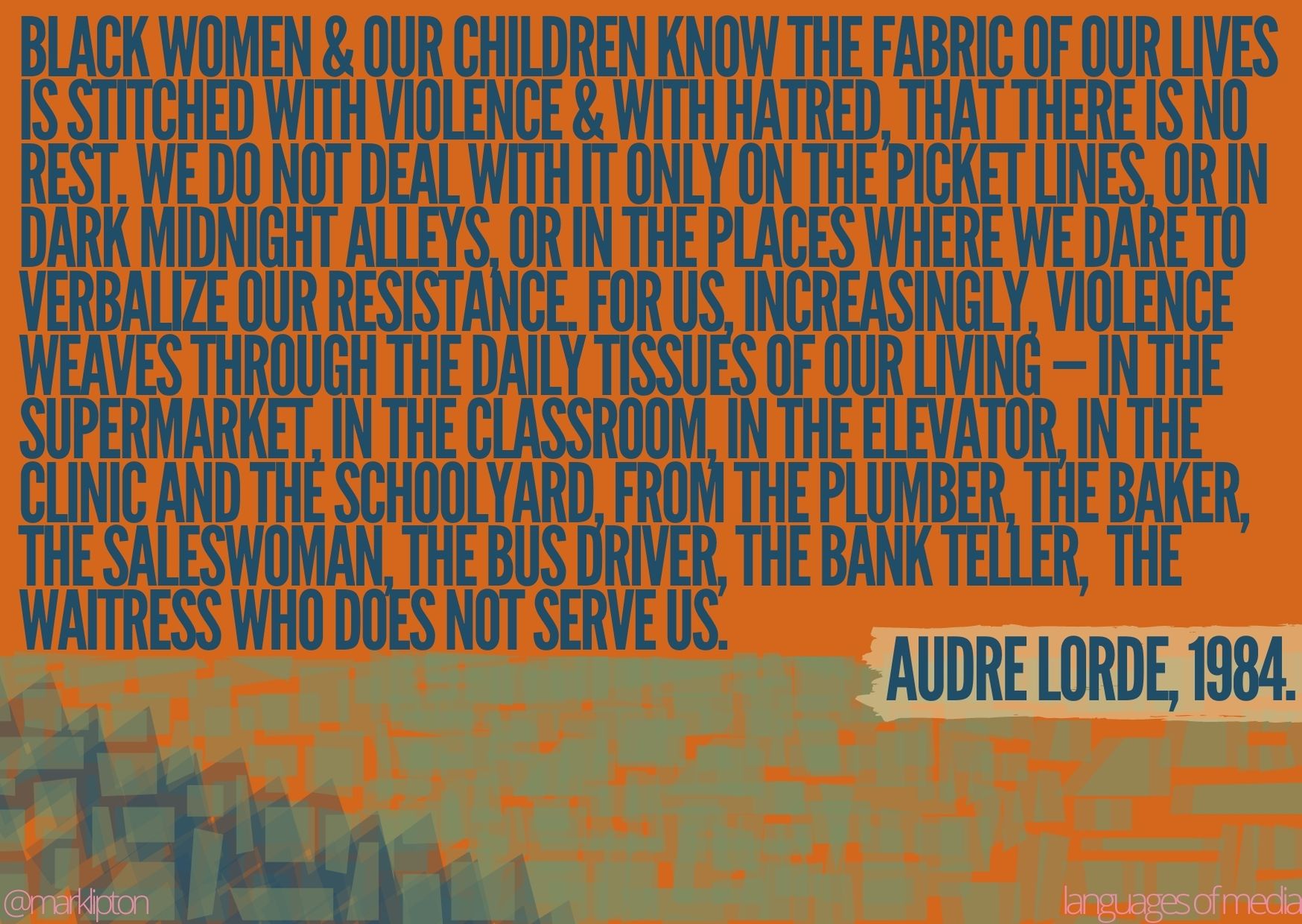 image: Black women & our children know the fabric of our lives is stitched with violence & with hatred, that there is no rest. We do not deal with it only on the picket lines, or in dark midnight alleys, or in the places where we dare to verbalize our resistance. For us, increasingly, violence weaves through the daily tissues of our living — in the supermarket, in the classroom, in the elevator, in the clinic and the schoolyard, from the plumber, the baker, the Saleswoman, the bus driver, the bank teller, the waitress who does not serve us. Audre Lorde 1984.