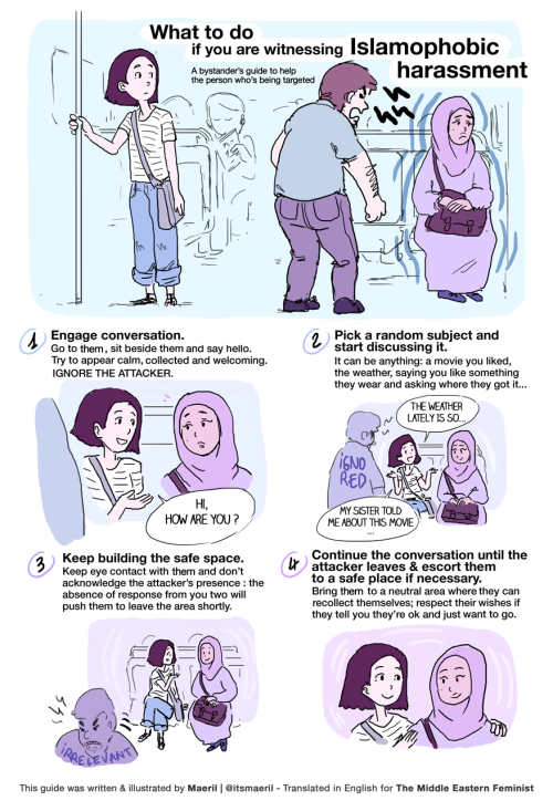 image: What to do if you witness Islamophobic harassment" A bystander's guide to help the person who is being targeted: 1. Engage CONVERSATION. Go to them, sit beside them, and say hello. Try to appear calm collected and welcoming. IGNORE THE ATTACKER. 2. Pick a random subject and start discussing it. It can be anything; a movie you liked; the weather, saying you like something they wear and asking where they got it. 3. Keep building the safer space. Keep eye contact with them and don't acknowledge the attacker's presence: the absence of response from you two will push them to leave the area shortly. 4. Continue the conversation until the attacker leaves and escort the person to a safe place if necessary. Bring them to a neutral area where they can recollect themselves; respect their wishes if they tell you they're ok and just want to go.